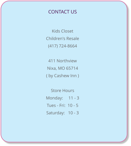 CONTACT US                                                                                Kids Closet   Children's Resale (417) 724-8664  411 Northview Nixa, MO 65714 ( by Cashew Inn )  Store Hours Monday:     11 - 3 Tues - Fri:  10 - 5  Saturday:   10 - 3
